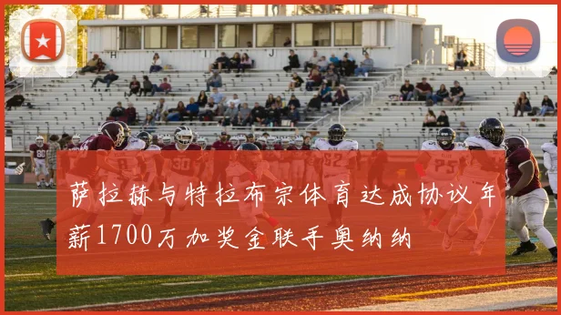 萨拉赫与特拉布宗体育达成协议年薪1700万加奖金联手奥纳纳