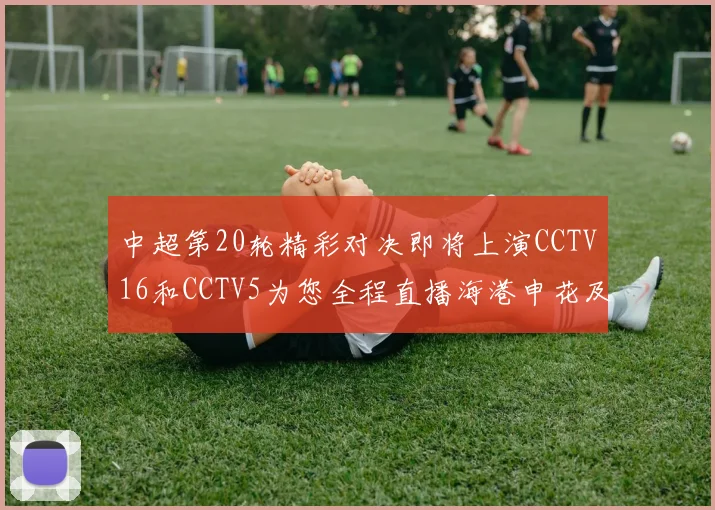 中超第20轮精彩对决即将上演CCTV16和CCTV5为您全程直播海港申花及蓉城国安赛事