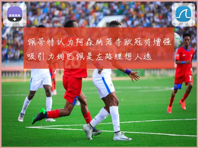 佩蒂特认为阿森纳若夺欧冠将增强吸引力姆巴佩是左路理想人选