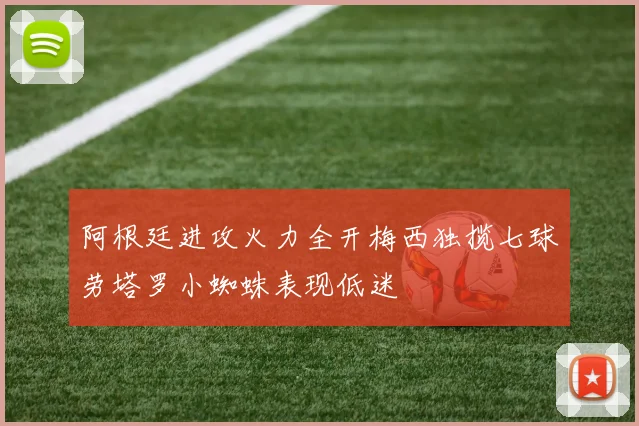 阿根廷进攻火力全开梅西独揽七球劳塔罗小蜘蛛表现低迷