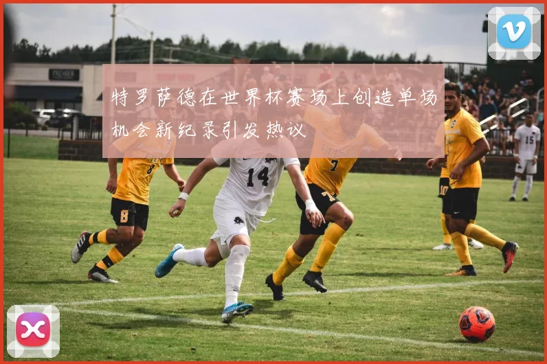 特罗萨德在世界杯赛场上创造单场机会新纪录引发热议
