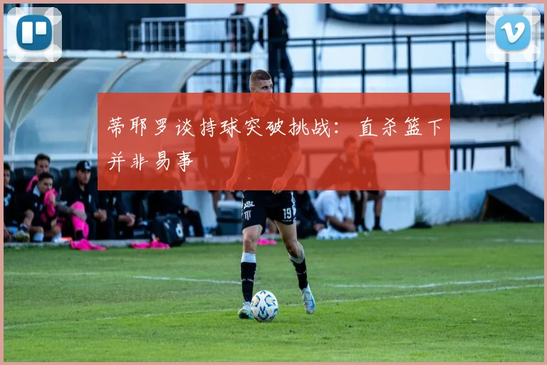 蒂耶罗谈持球突破挑战：直杀篮下并非易事