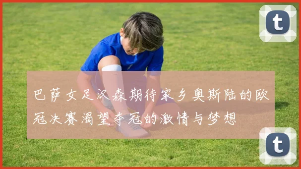 巴萨女足汉森期待家乡奥斯陆的欧冠决赛渴望夺冠的激情与梦想