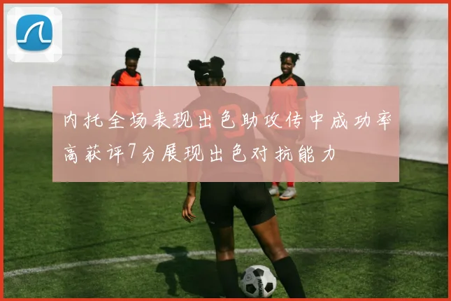 内托全场表现出色助攻传中成功率高获评7分展现出色对抗能力