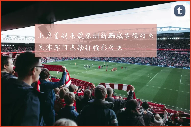 七月首战来袭深圳新鹏城客场对决天津津门虎期待精彩对决