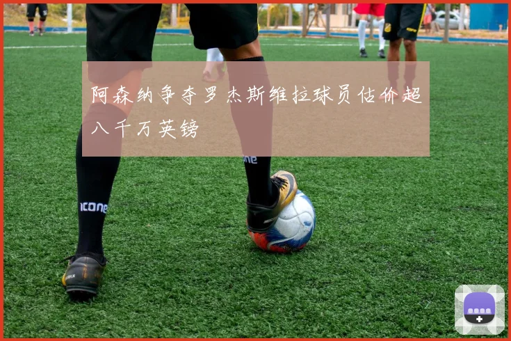 阿森纳争夺罗杰斯维拉球员估价超八千万英镑