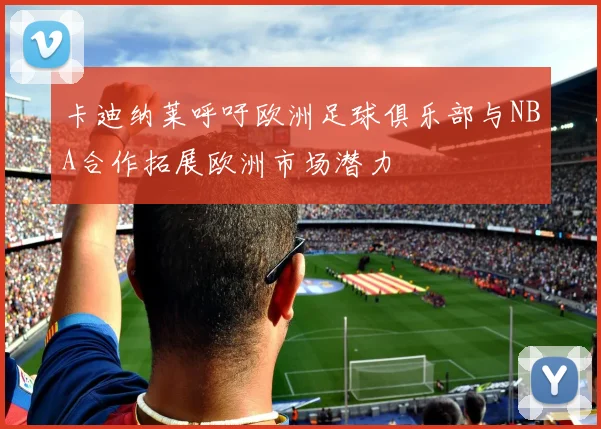 卡迪纳莱呼吁欧洲足球俱乐部与NBA合作拓展欧洲市场潜力