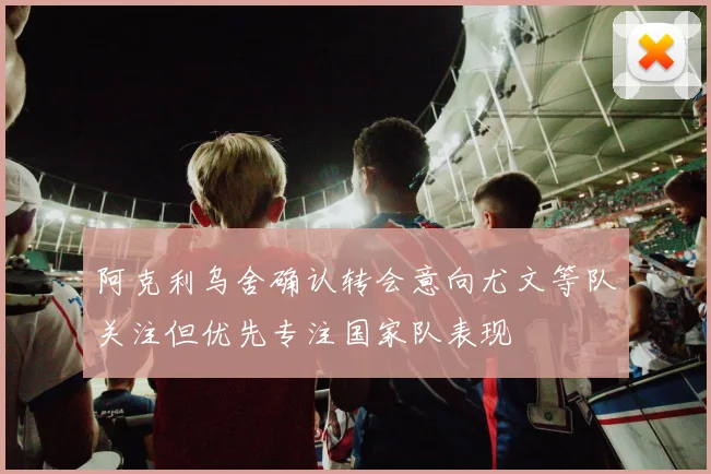 阿克利乌舍确认转会意向尤文等队关注但优先专注国家队表现