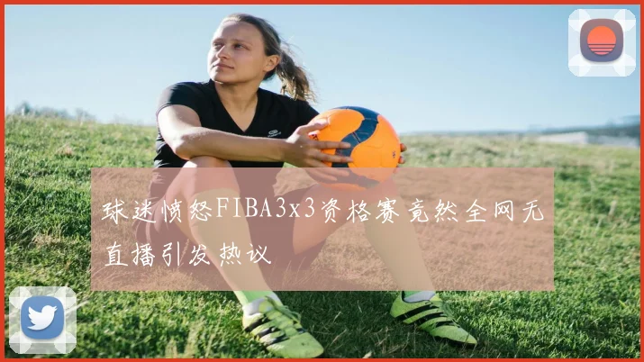 球迷愤怒FIBA3x3资格赛竟然全网无直播引发热议