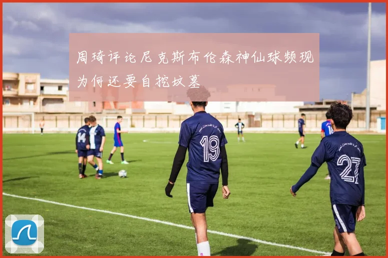 周琦评论尼克斯布伦森神仙球频现为何还要自挖坟墓