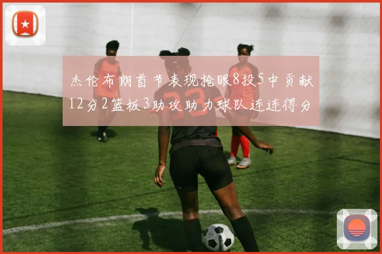 杰伦布朗首节表现抢眼8投5中贡献12分2篮板3助攻助力球队连连得分