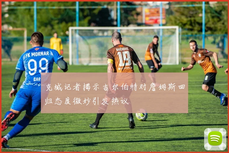 克城记者揭示吉尔伯特对詹姆斯回归态度微妙引发热议
