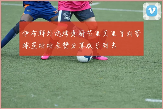 伊布野外烧烤秀厨艺里贝里亨利等球星纷纷点赞分享欢乐时光