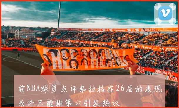 前NBA球员点评弗拉格在26届的表现或许只能排第六引发热议