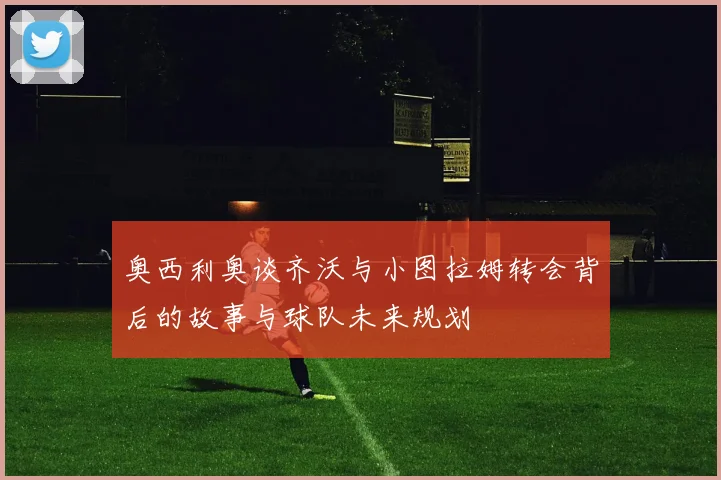 奥西利奥谈齐沃与小图拉姆转会背后的故事与球队未来规划