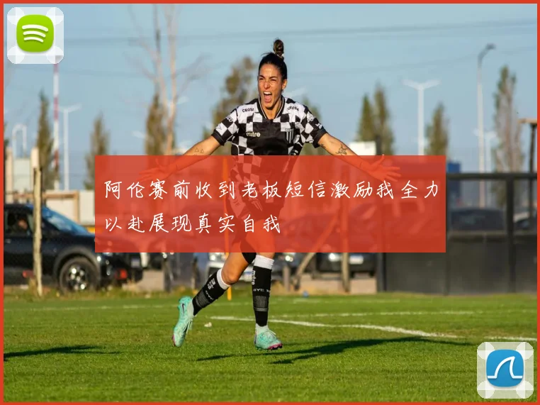 阿伦赛前收到老板短信激励我全力以赴展现真实自我