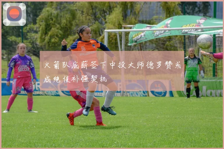 火箭队底薪签下中投大师德罗赞或成绝佳补强契机