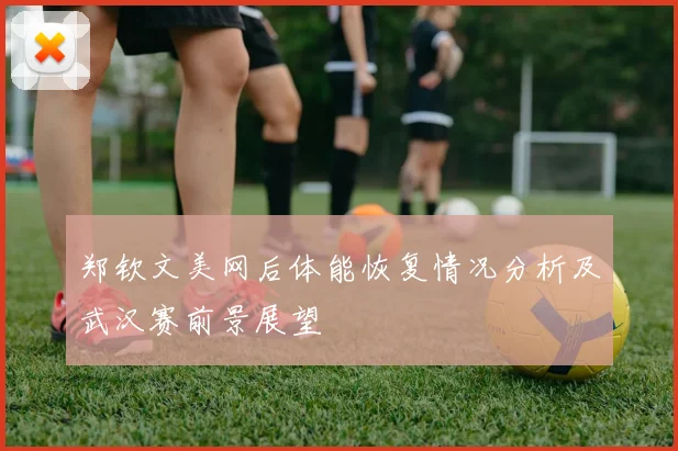 郑钦文美网后体能恢复情况分析及武汉赛前景展望