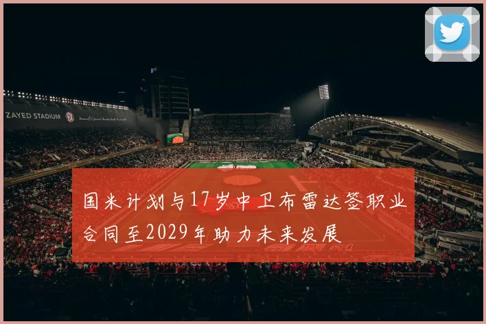 国米计划与17岁中卫布雷达签职业合同至2029年助力未来发展