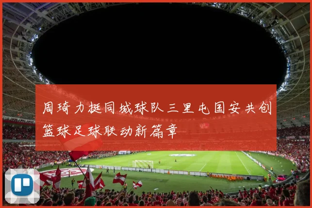 周琦力挺同城球队三里屯国安共创篮球足球联动新篇章