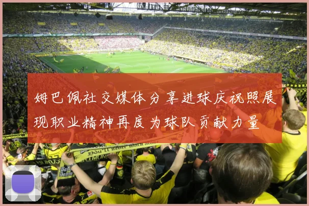 姆巴佩社交媒体分享进球庆祝照展现职业精神再度为球队贡献力量