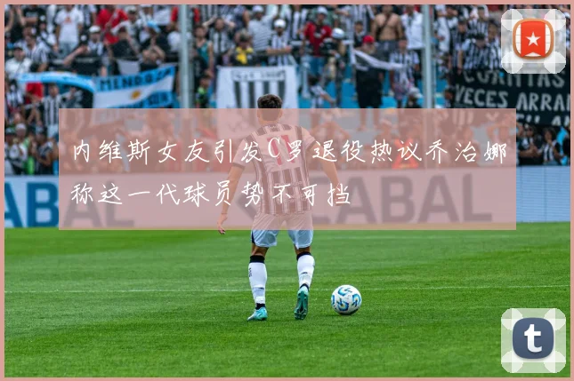 内维斯女友引发C罗退役热议乔治娜称这一代球员势不可挡