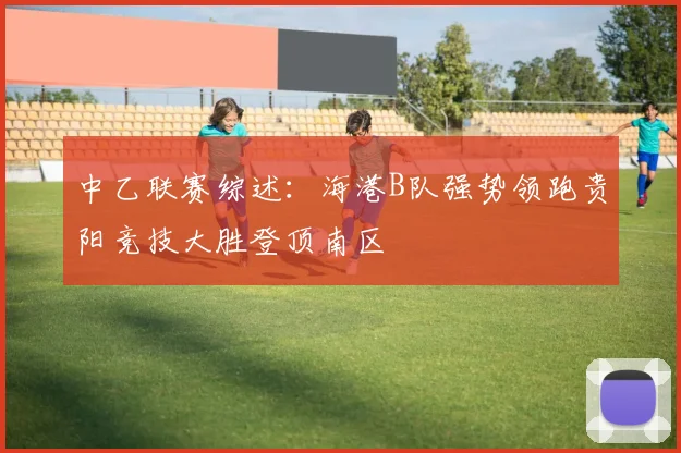 中乙联赛综述：海港B队强势领跑贵阳竞技大胜登顶南区