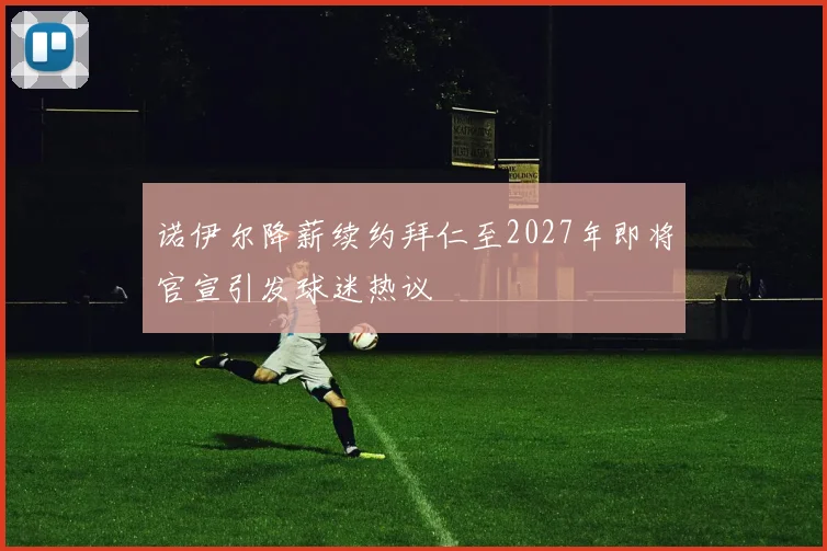诺伊尔降薪续约拜仁至2027年即将官宣引发球迷热议