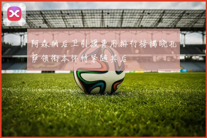 阿森纳后卫引援费用排行榜揭晓孔萨领衔本怀特紧随其后