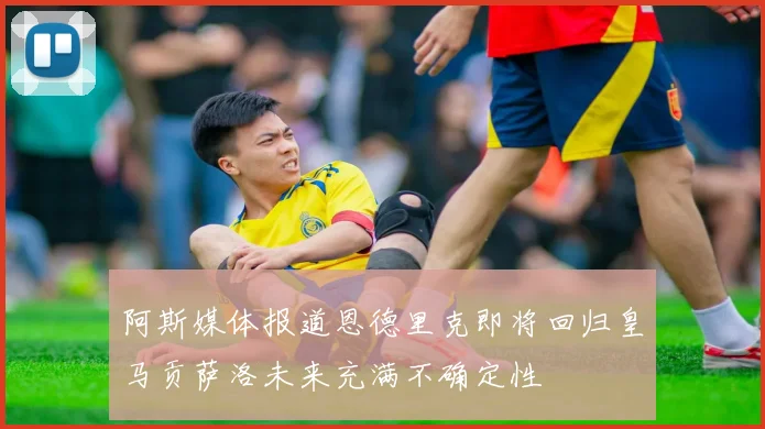 阿斯媒体报道恩德里克即将回归皇马贡萨洛未来充满不确定性
