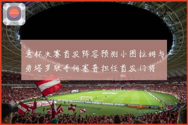 意杯决赛首发阵容预测小图拉姆与劳塔罗联手何塞普担任首发门将