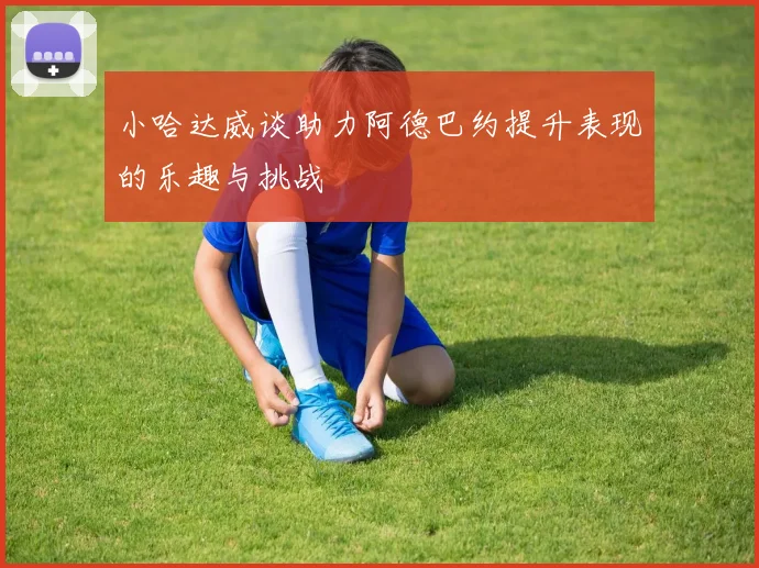 小哈达威谈助力阿德巴约提升表现的乐趣与挑战