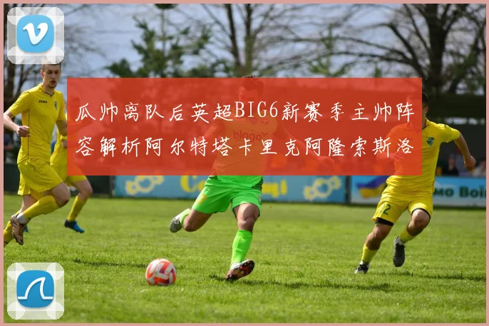 瓜帅离队后英超BIG6新赛季主帅阵容解析阿尔特塔卡里克阿隆索斯洛特的挑战与机遇