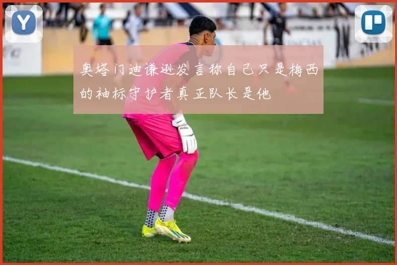 奥塔门迪谦逊发言称自己只是梅西的袖标守护者真正队长是他