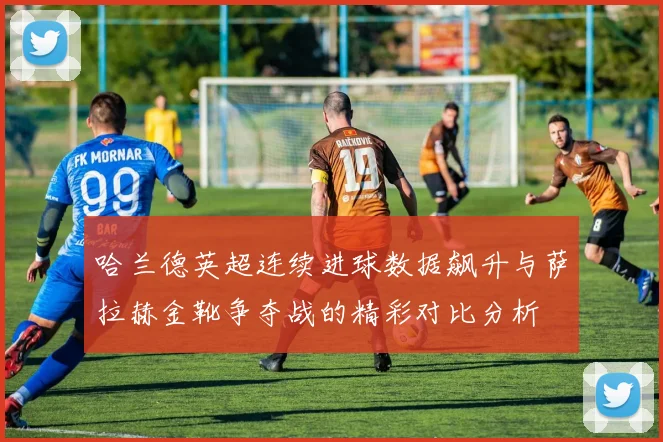 哈兰德英超连续进球数据飙升与萨拉赫金靴争夺战的精彩对比分析