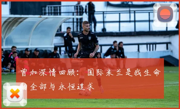 曾加深情回顾：国际米兰是我生命的全部与永恒追求